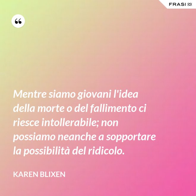 Mentre siamo giovani l'idea della morte o del fallimento ci riesce intollerabile; non possiamo neanche a sopportare la possibilità del ridicolo. - Karen Blixen