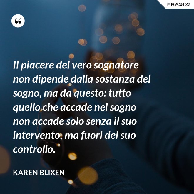 Il piacere del vero sognatore non dipende dalla sostanza del sogno, ma da questo: tutto quello che accade nel sogno non accade solo senza il suo intervento, ma fuori del suo controllo. - Karen Blixen