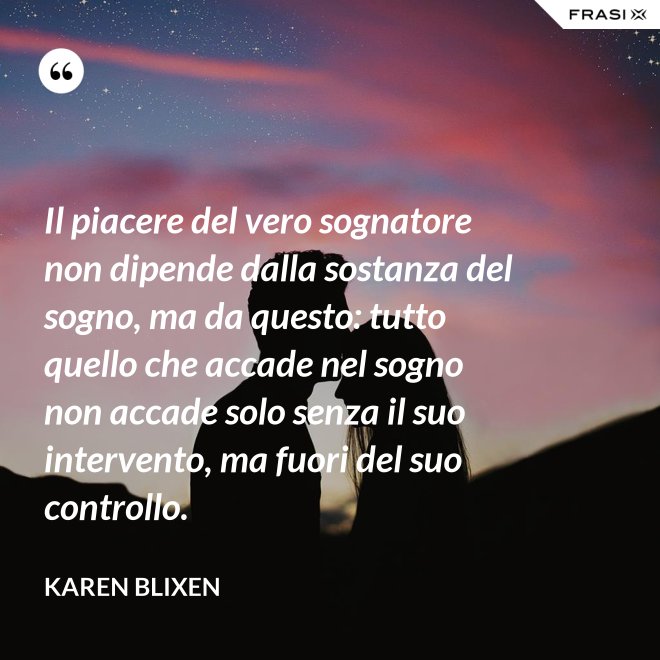 Il piacere del vero sognatore non dipende dalla sostanza del sogno, ma da questo: tutto quello che accade nel sogno non accade solo senza il suo intervento, ma fuori del suo controllo. - Karen Blixen
