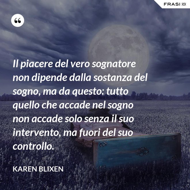Il piacere del vero sognatore non dipende dalla sostanza del sogno, ma da questo: tutto quello che accade nel sogno non accade solo senza il suo intervento, ma fuori del suo controllo. - Karen Blixen