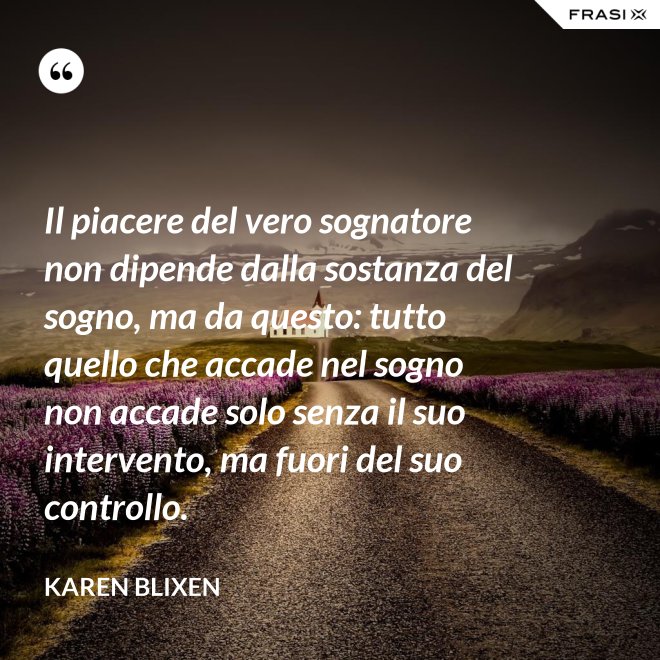 Il piacere del vero sognatore non dipende dalla sostanza del sogno, ma da questo: tutto quello che accade nel sogno non accade solo senza il suo intervento, ma fuori del suo controllo. - Karen Blixen