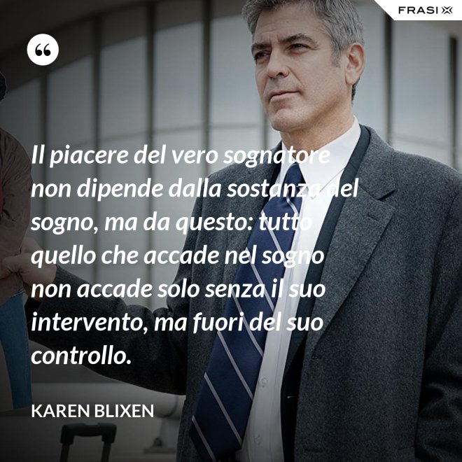 Il piacere del vero sognatore non dipende dalla sostanza del sogno, ma da questo: tutto quello che accade nel sogno non accade solo senza il suo intervento, ma fuori del suo controllo. - Karen Blixen