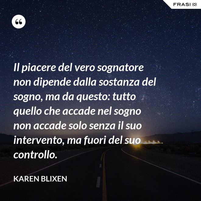 Il piacere del vero sognatore non dipende dalla sostanza del sogno, ma da questo: tutto quello che accade nel sogno non accade solo senza il suo intervento, ma fuori del suo controllo. - Karen Blixen