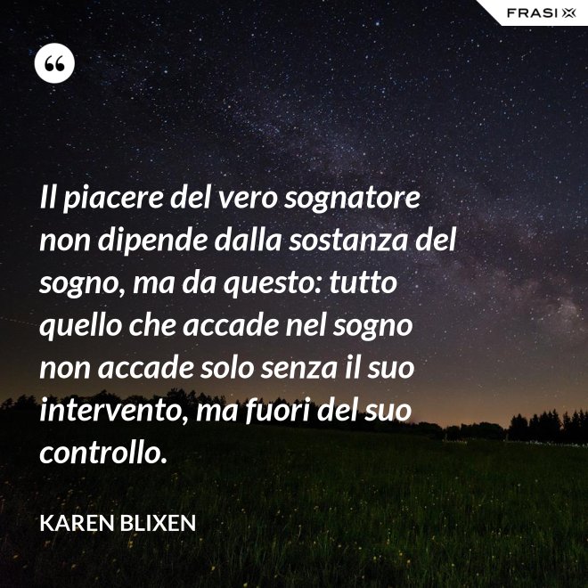 Il piacere del vero sognatore non dipende dalla sostanza del sogno, ma da questo: tutto quello che accade nel sogno non accade solo senza il suo intervento, ma fuori del suo controllo. - Karen Blixen