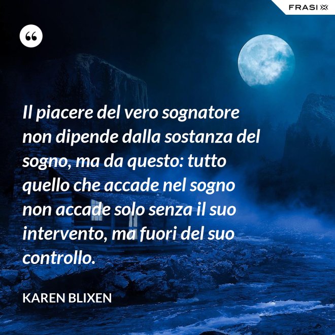 Il piacere del vero sognatore non dipende dalla sostanza del sogno, ma da questo: tutto quello che accade nel sogno non accade solo senza il suo intervento, ma fuori del suo controllo. - Karen Blixen