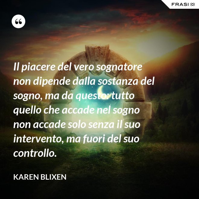 Il piacere del vero sognatore non dipende dalla sostanza del sogno, ma da questo: tutto quello che accade nel sogno non accade solo senza il suo intervento, ma fuori del suo controllo. - Karen Blixen