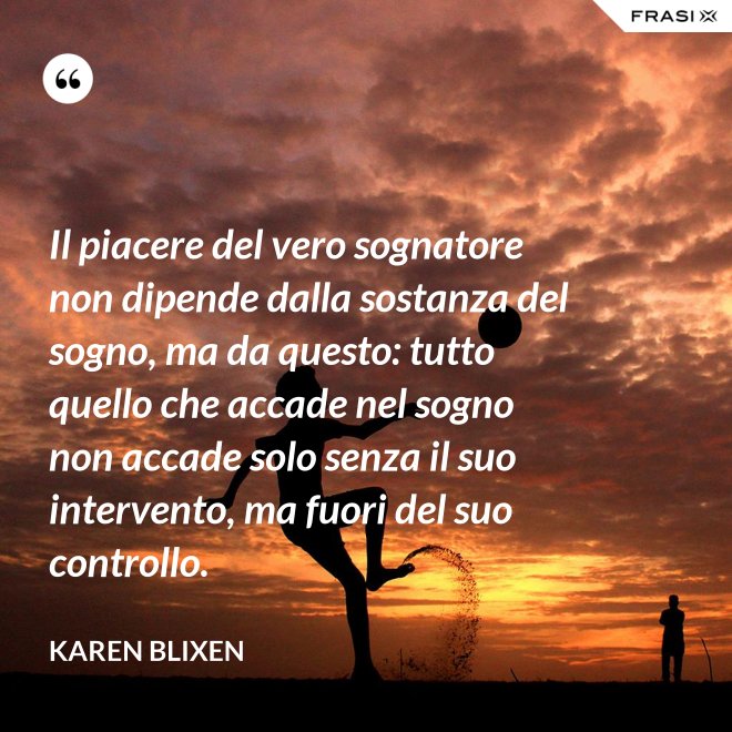 Il piacere del vero sognatore non dipende dalla sostanza del sogno, ma da questo: tutto quello che accade nel sogno non accade solo senza il suo intervento, ma fuori del suo controllo. - Karen Blixen