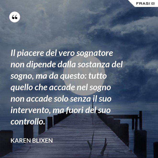 Il piacere del vero sognatore non dipende dalla sostanza del sogno, ma da questo: tutto quello che accade nel sogno non accade solo senza il suo intervento, ma fuori del suo controllo. - Karen Blixen