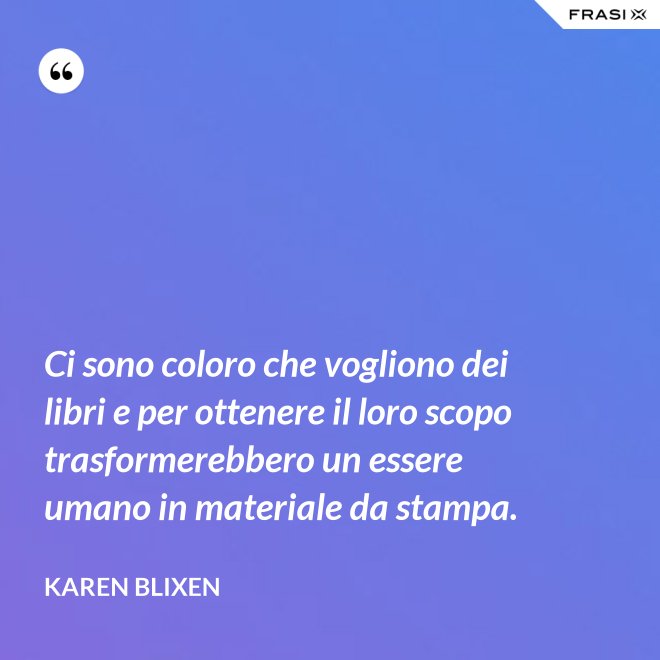 Ci sono coloro che vogliono dei libri e per ottenere il loro scopo trasformerebbero un essere umano in materiale da stampa. - Karen Blixen