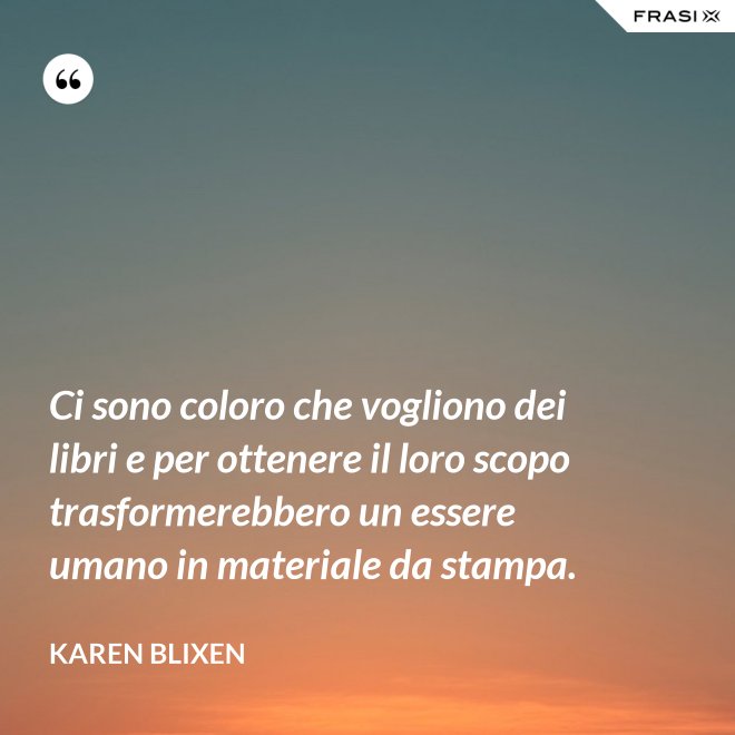 Ci sono coloro che vogliono dei libri e per ottenere il loro scopo trasformerebbero un essere umano in materiale da stampa. - Karen Blixen