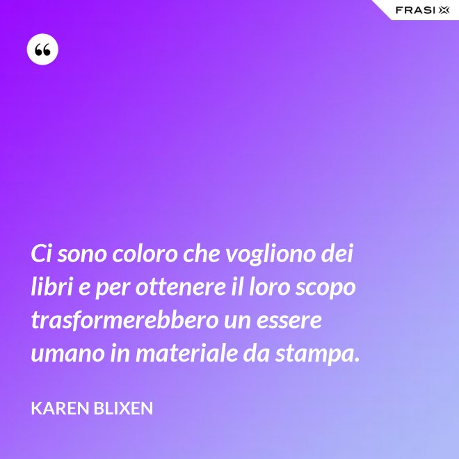 Ci sono coloro che vogliono dei libri e per ottenere il loro scopo trasformerebbero un essere umano in materiale da stampa. - Karen Blixen