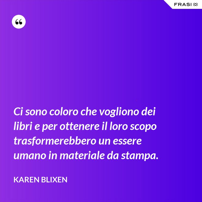 Ci sono coloro che vogliono dei libri e per ottenere il loro scopo trasformerebbero un essere umano in materiale da stampa. - Karen Blixen