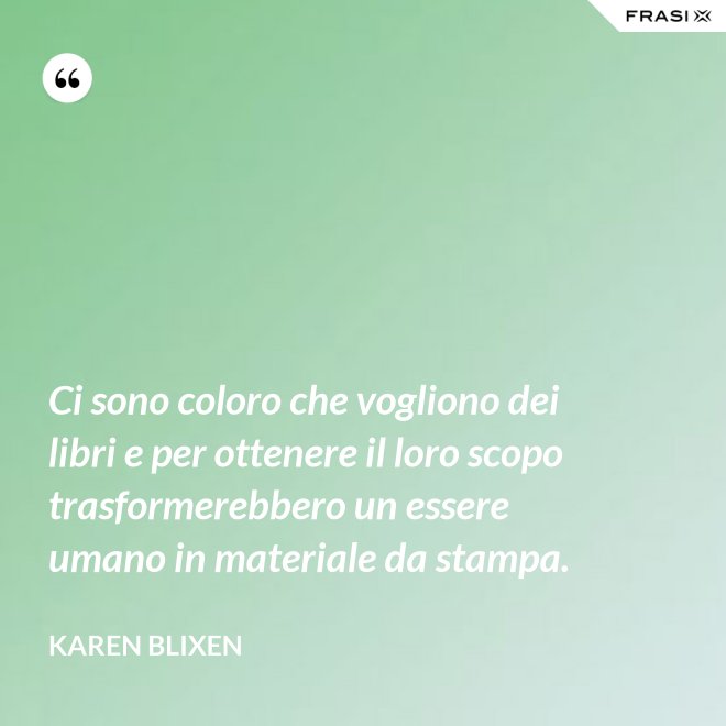 Ci sono coloro che vogliono dei libri e per ottenere il loro scopo trasformerebbero un essere umano in materiale da stampa. - Karen Blixen