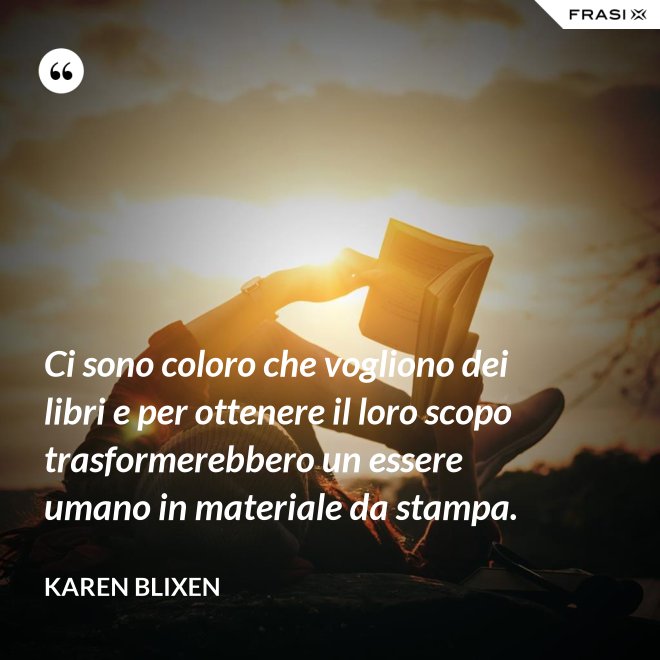 Ci sono coloro che vogliono dei libri e per ottenere il loro scopo trasformerebbero un essere umano in materiale da stampa. - Karen Blixen