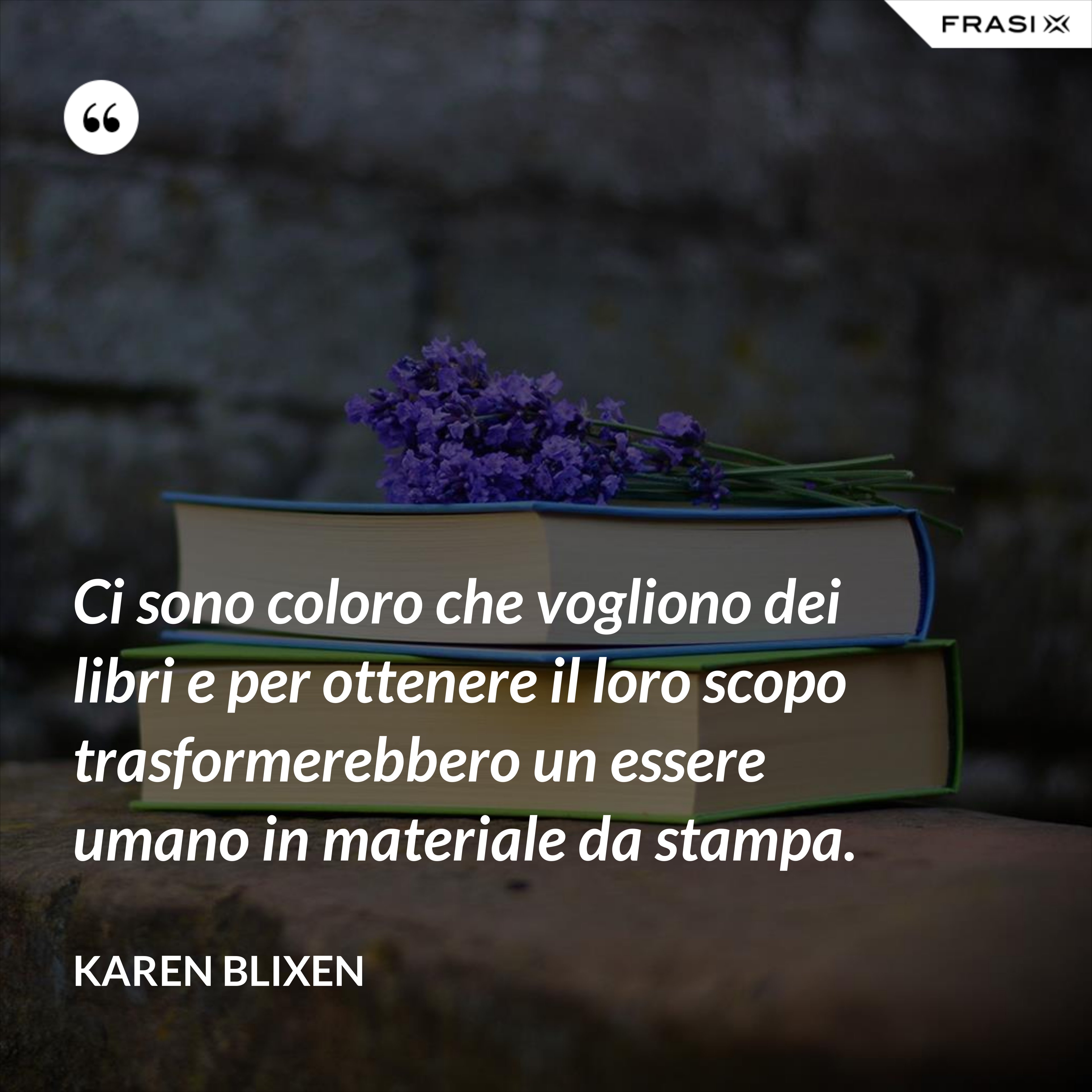 Ci sono coloro che vogliono dei libri e per ottenere il loro scopo trasformerebbero un essere umano in materiale da stampa. - Karen Blixen