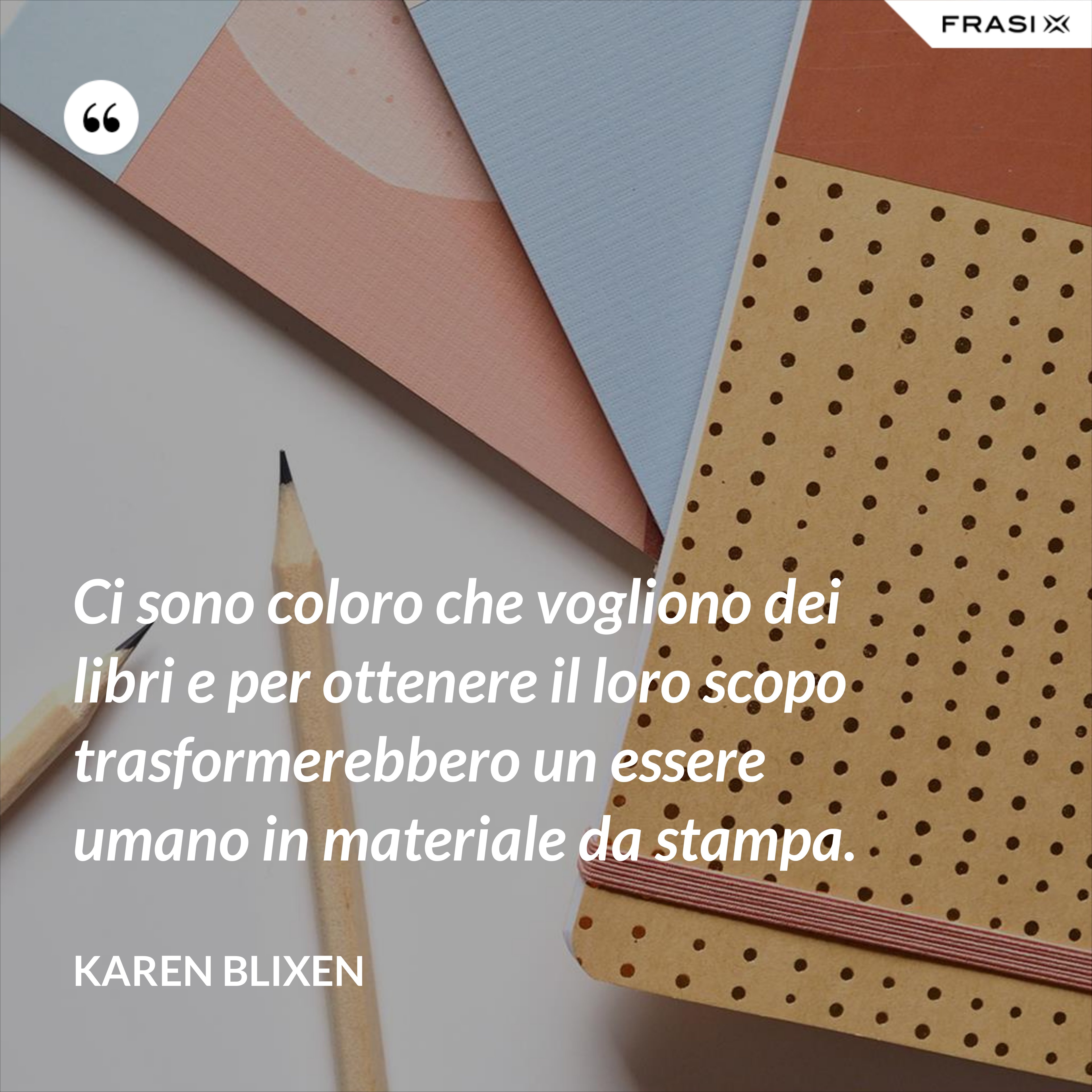 Ci sono coloro che vogliono dei libri e per ottenere il loro scopo trasformerebbero un essere umano in materiale da stampa. - Karen Blixen