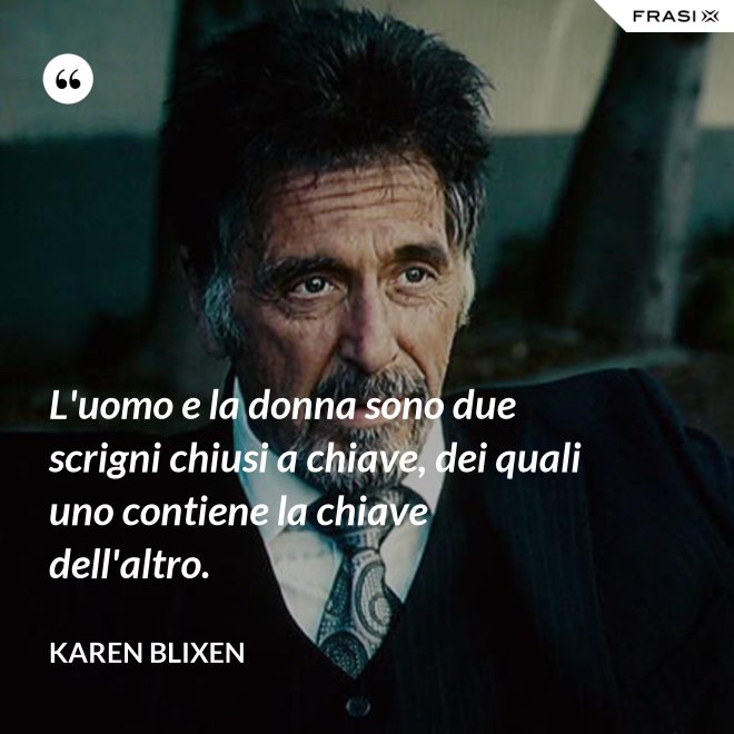 L'uomo e la donna sono due scrigni chiusi a chiave, dei quali uno contiene la chiave dell'altro. - Karen Blixen