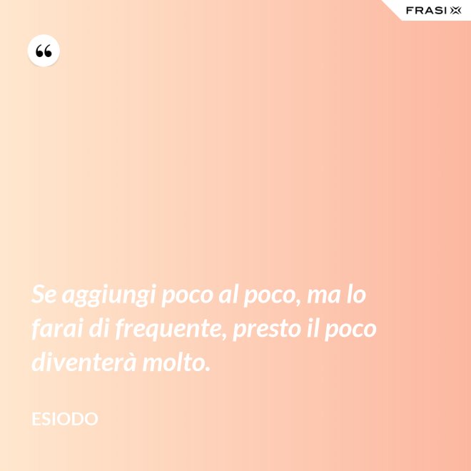 Se aggiungi poco al poco, ma lo farai di frequente, presto il poco diventerà molto. - Esiodo