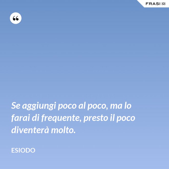 Se aggiungi poco al poco, ma lo farai di frequente, presto il poco diventerà molto. - Esiodo