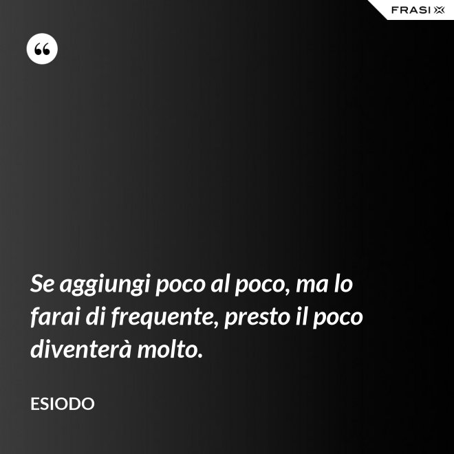 Se aggiungi poco al poco, ma lo farai di frequente, presto il poco diventerà molto. - Esiodo