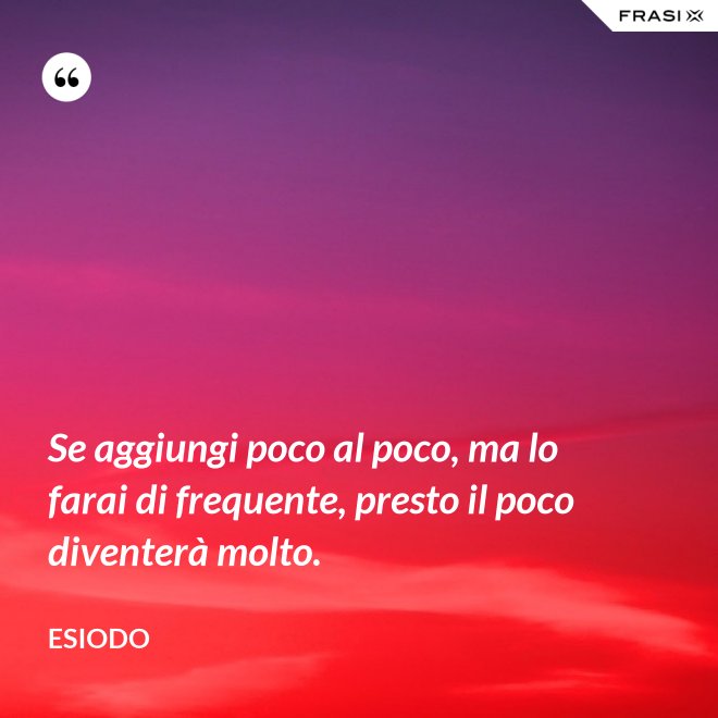 Se aggiungi poco al poco, ma lo farai di frequente, presto il poco diventerà molto. - Esiodo