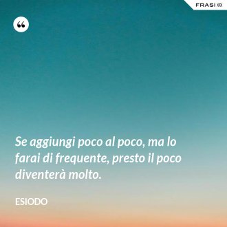 Se aggiungi poco al poco, ma lo farai di frequente, presto il poco diventerà molto. - Esiodo