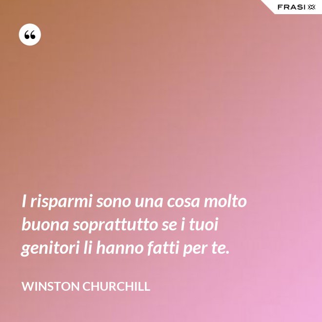 I risparmi sono una cosa molto buona soprattutto se i tuoi genitori li hanno fatti per te. - Winston Churchill