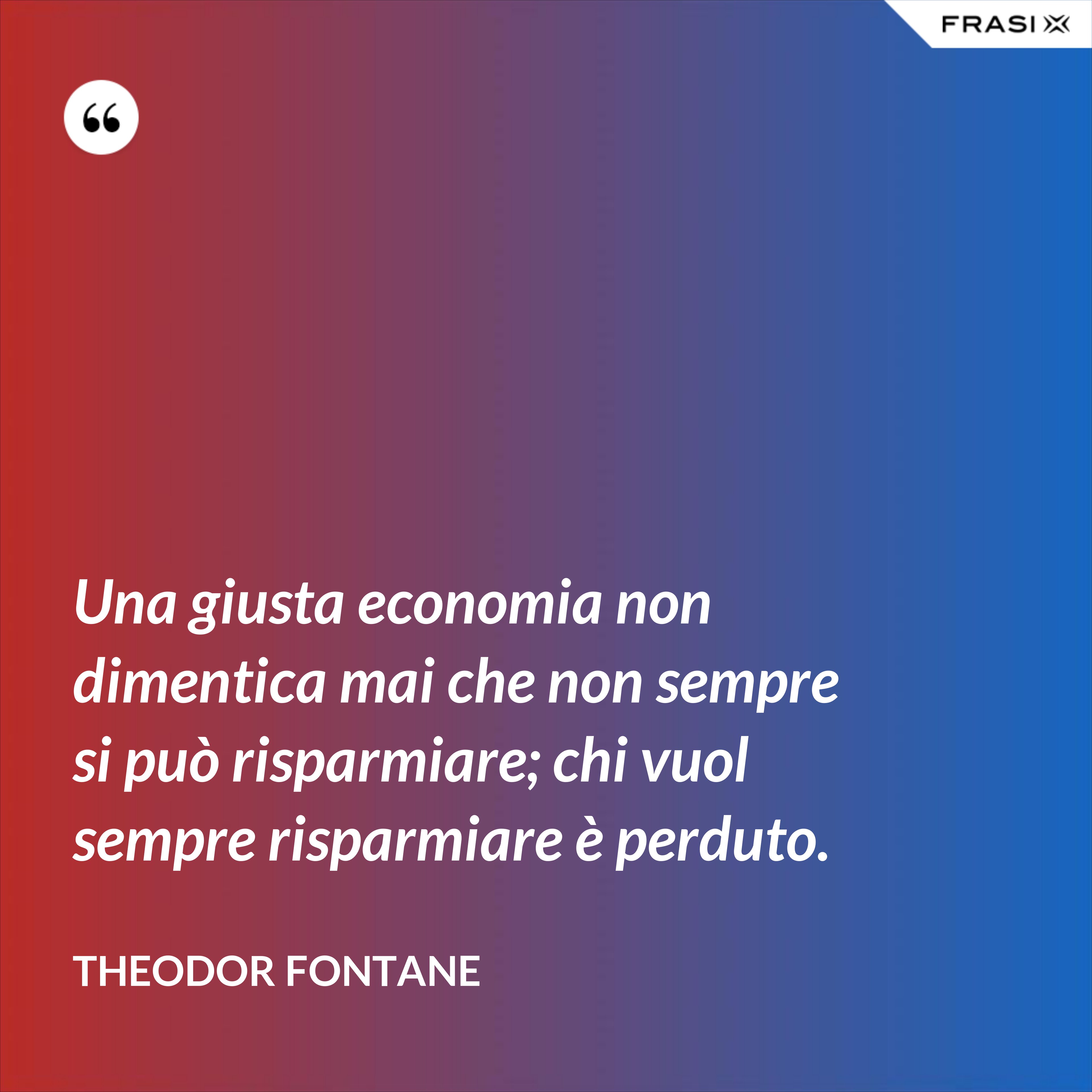 Una giusta economia non dimentica mai che non sempre si può risparmiare; chi vuol sempre risparmiare è perduto. - Theodor Fontane