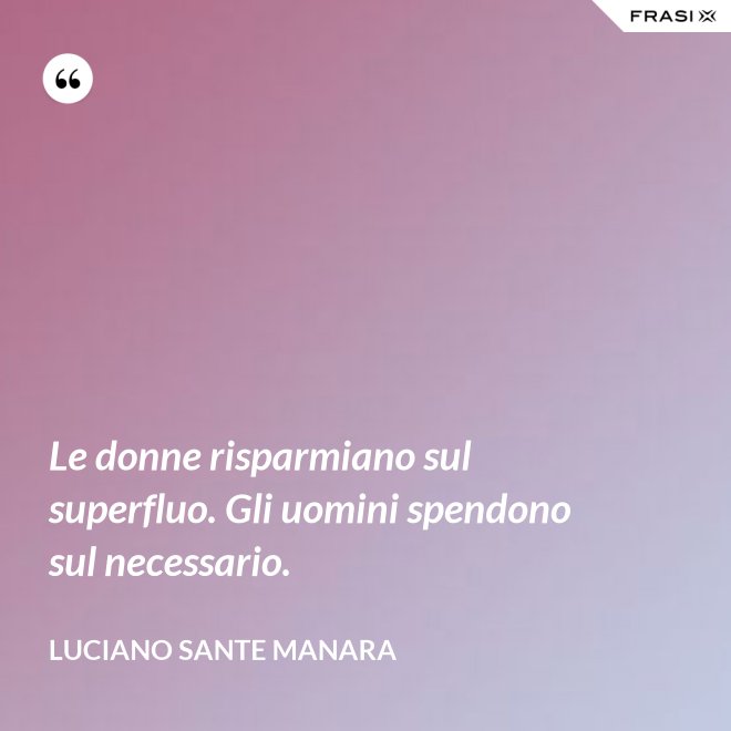 Le donne risparmiano sul superfluo. Gli uomini spendono sul necessario. - Luciano Sante Manara