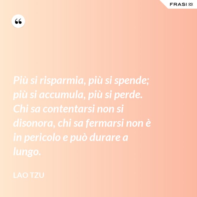 Più si risparmia, più si spende; più si accumula, più si perde. Chi sa contentarsi non si disonora, chi sa fermarsi non è in pericolo e può durare a lungo. - Lao Tzu