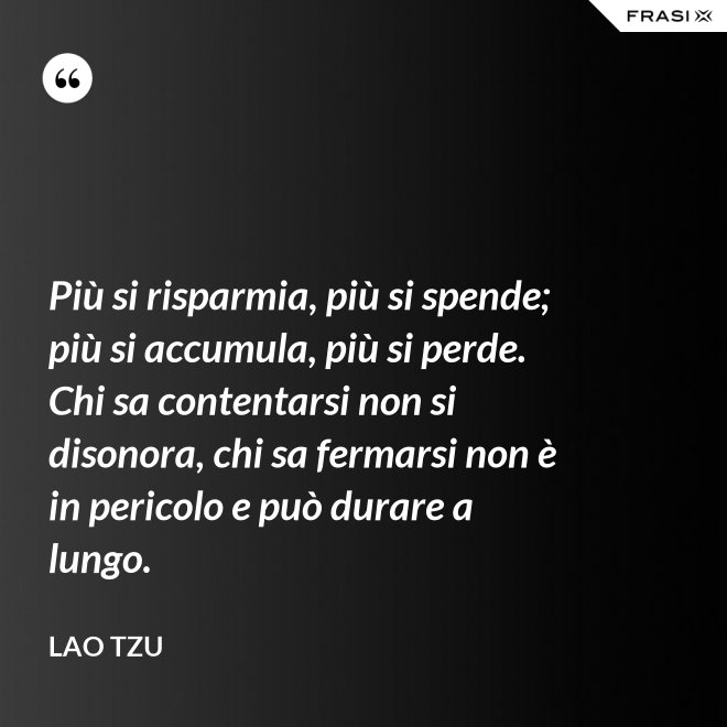Più si risparmia, più si spende; più si accumula, più si perde. Chi sa contentarsi non si disonora, chi sa fermarsi non è in pericolo e può durare a lungo. - Lao Tzu
