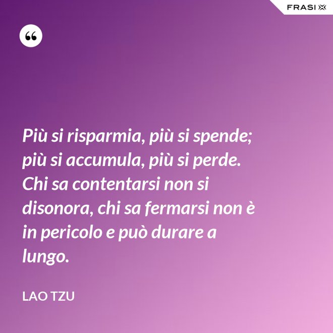 Più si risparmia, più si spende; più si accumula, più si perde. Chi sa contentarsi non si disonora, chi sa fermarsi non è in pericolo e può durare a lungo. - Lao Tzu