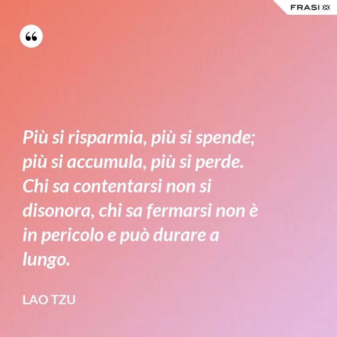 Più si risparmia, più si spende; più si accumula, più si perde. Chi sa contentarsi non si disonora, chi sa fermarsi non è in pericolo e può durare a lungo. - Lao Tzu
