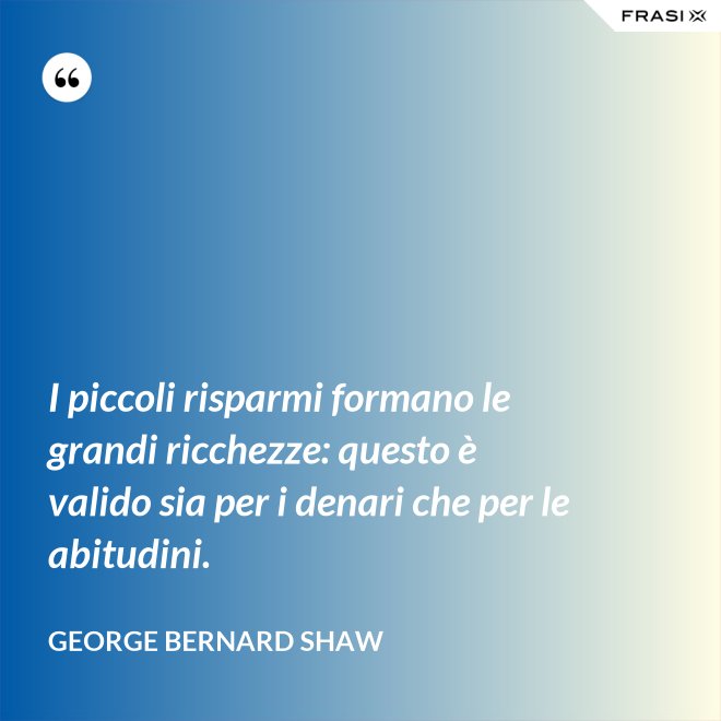 I piccoli risparmi formano le grandi ricchezze: questo è valido sia per i denari che per le abitudini. - George Bernard Shaw