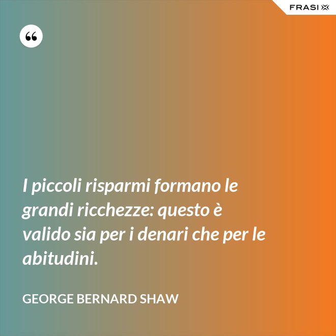 I piccoli risparmi formano le grandi ricchezze: questo è valido sia per i denari che per le abitudini. - George Bernard Shaw