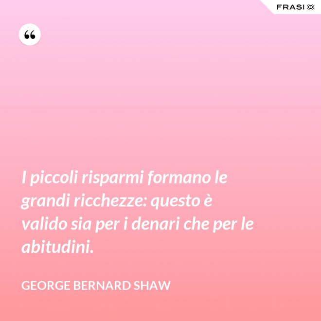 I piccoli risparmi formano le grandi ricchezze: questo è valido sia per i denari che per le abitudini. - George Bernard Shaw