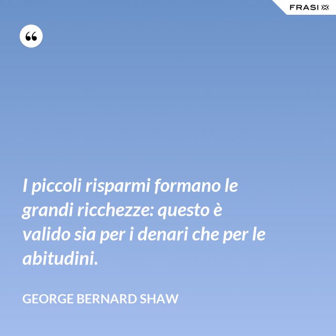 I piccoli risparmi formano le grandi ricchezze: questo è valido sia per i denari che per le abitudini. - George Bernard Shaw