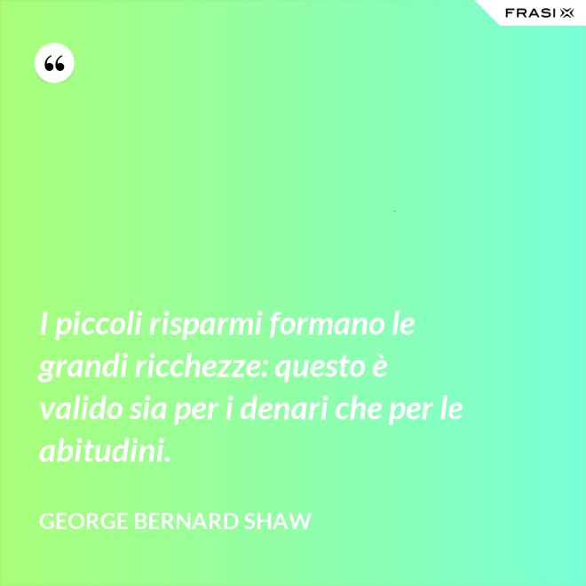I piccoli risparmi formano le grandi ricchezze: questo è valido sia per i denari che per le abitudini. - George Bernard Shaw