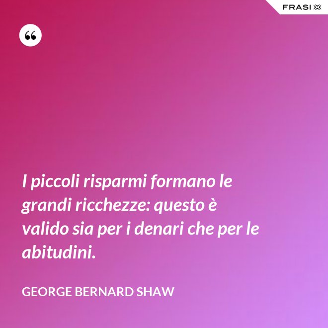 I piccoli risparmi formano le grandi ricchezze: questo è valido sia per i denari che per le abitudini. - George Bernard Shaw