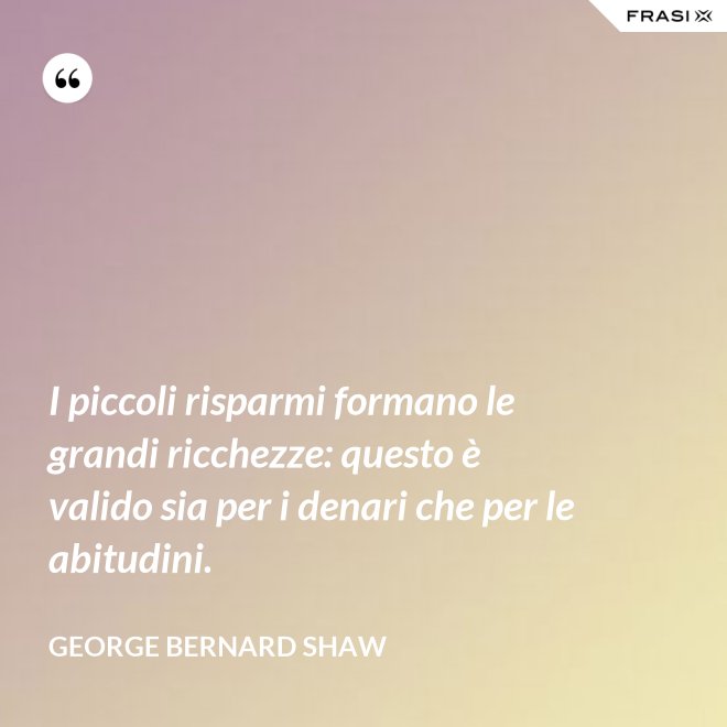 I piccoli risparmi formano le grandi ricchezze: questo è valido sia per i denari che per le abitudini. - George Bernard Shaw