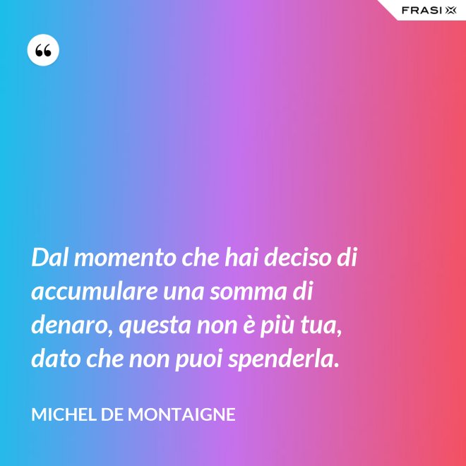 Dal momento che hai deciso di accumulare una somma di denaro, questa non è più tua, dato che non puoi spenderla. - Michel de Montaigne