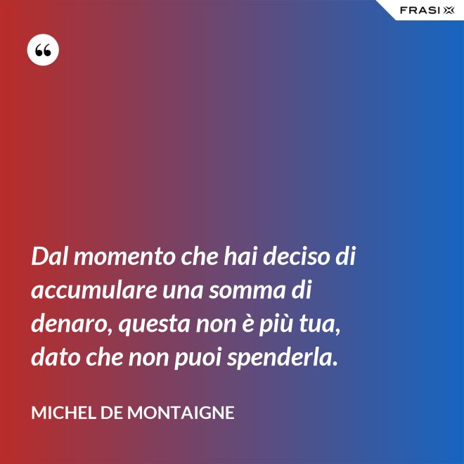 Dal momento che hai deciso di accumulare una somma di denaro, questa non è più tua, dato che non puoi spenderla. - Michel de Montaigne