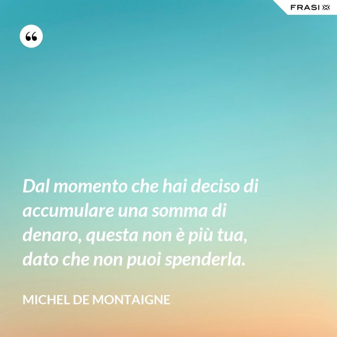 Dal momento che hai deciso di accumulare una somma di denaro, questa non è più tua, dato che non puoi spenderla. - Michel de Montaigne