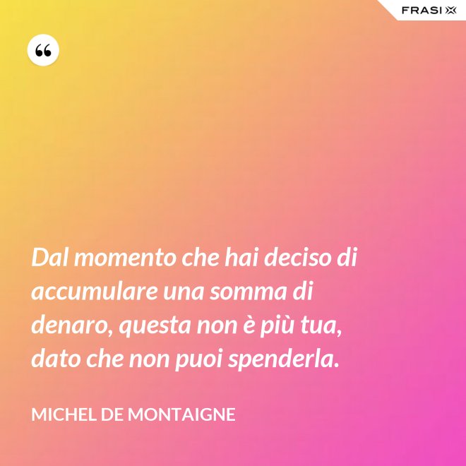 Dal momento che hai deciso di accumulare una somma di denaro, questa non è più tua, dato che non puoi spenderla. - Michel de Montaigne