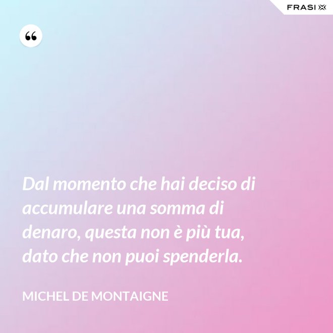 Dal momento che hai deciso di accumulare una somma di denaro, questa non è più tua, dato che non puoi spenderla. - Michel de Montaigne