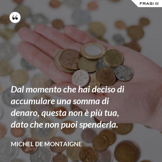 Dal momento che hai deciso di accumulare una somma di denaro, questa non è più tua, dato che non puoi spenderla. - Michel de Montaigne
