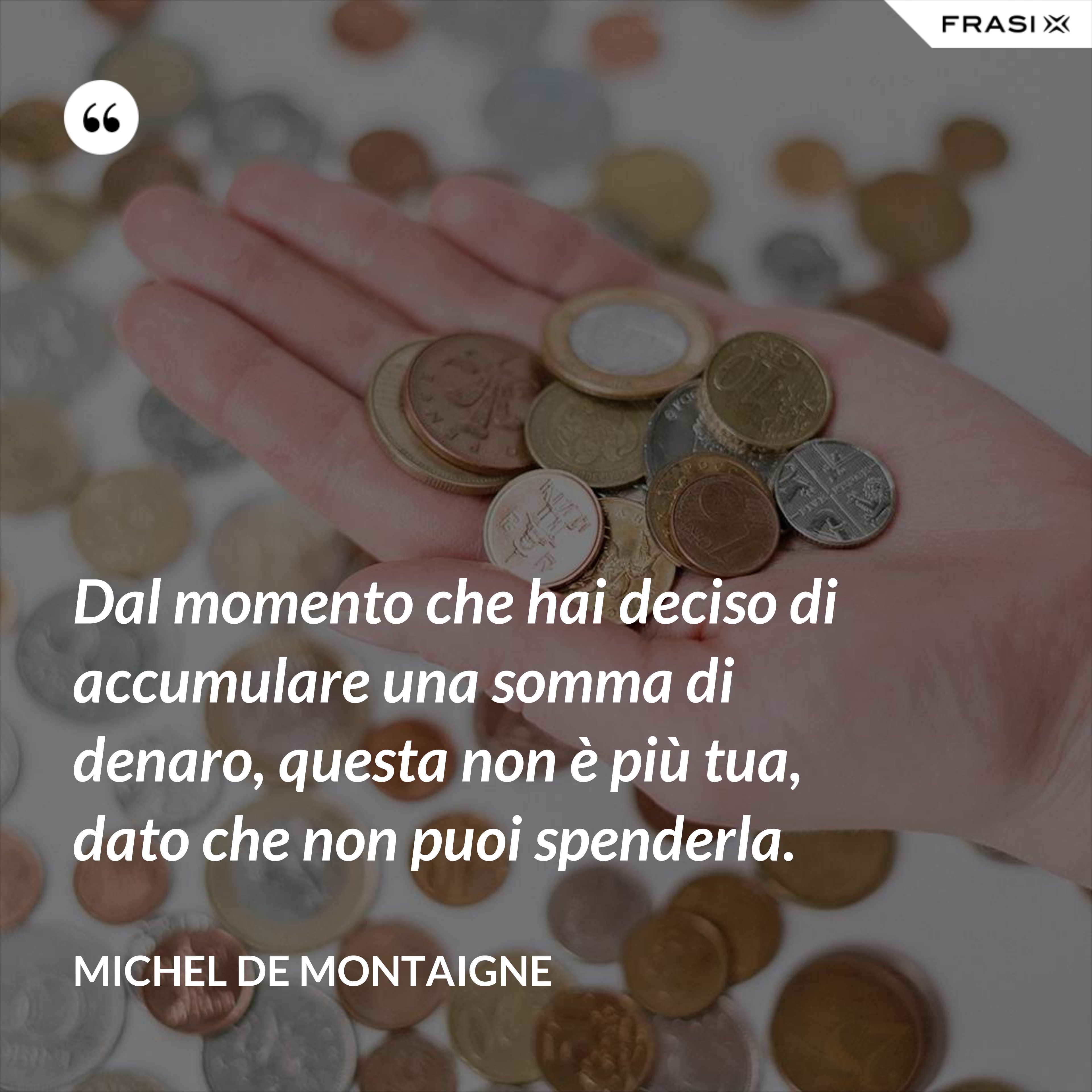 Dal momento che hai deciso di accumulare una somma di denaro, questa non è più tua, dato che non puoi spenderla. - Michel de Montaigne
