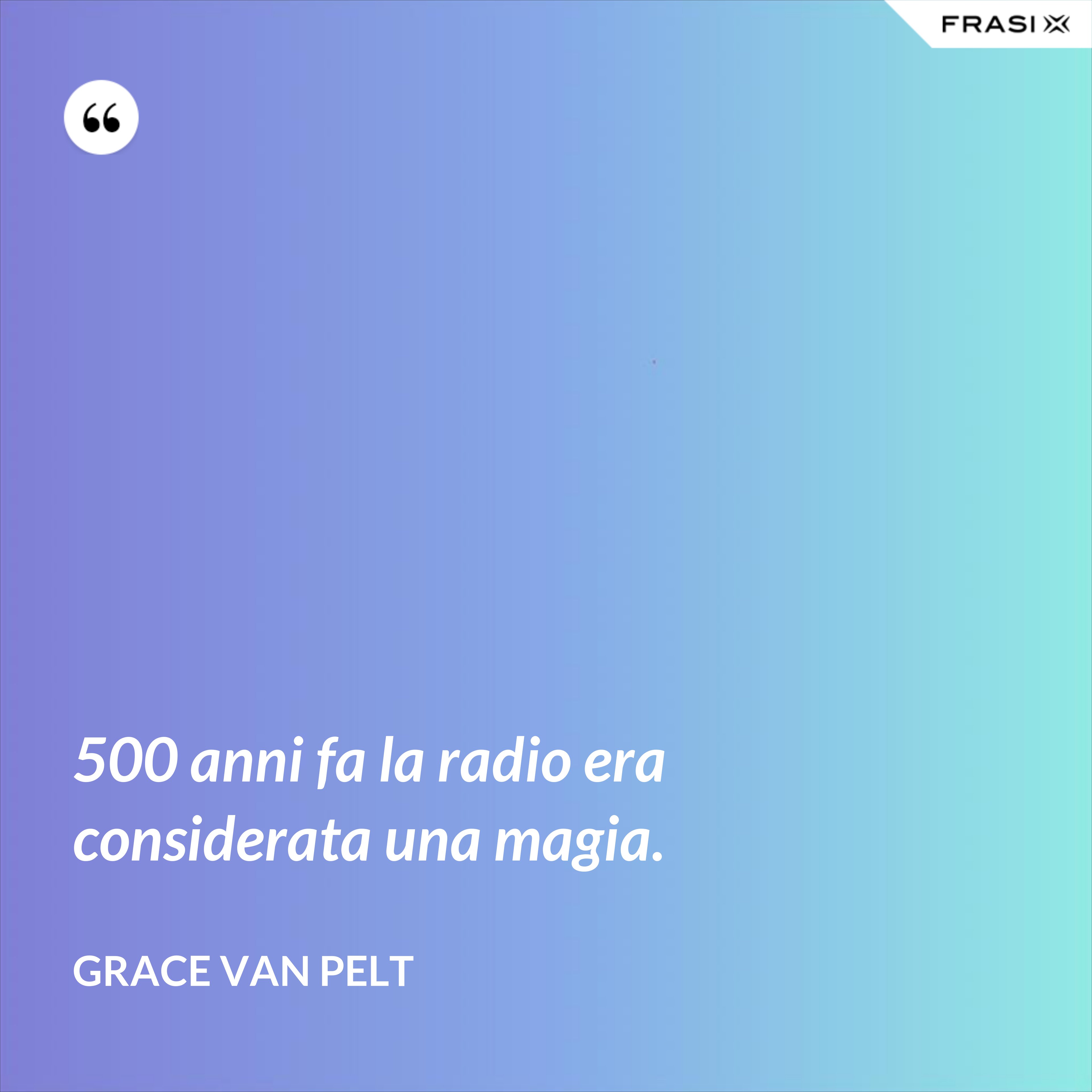 500 anni fa la radio era considerata una magia. - Grace Van Pelt