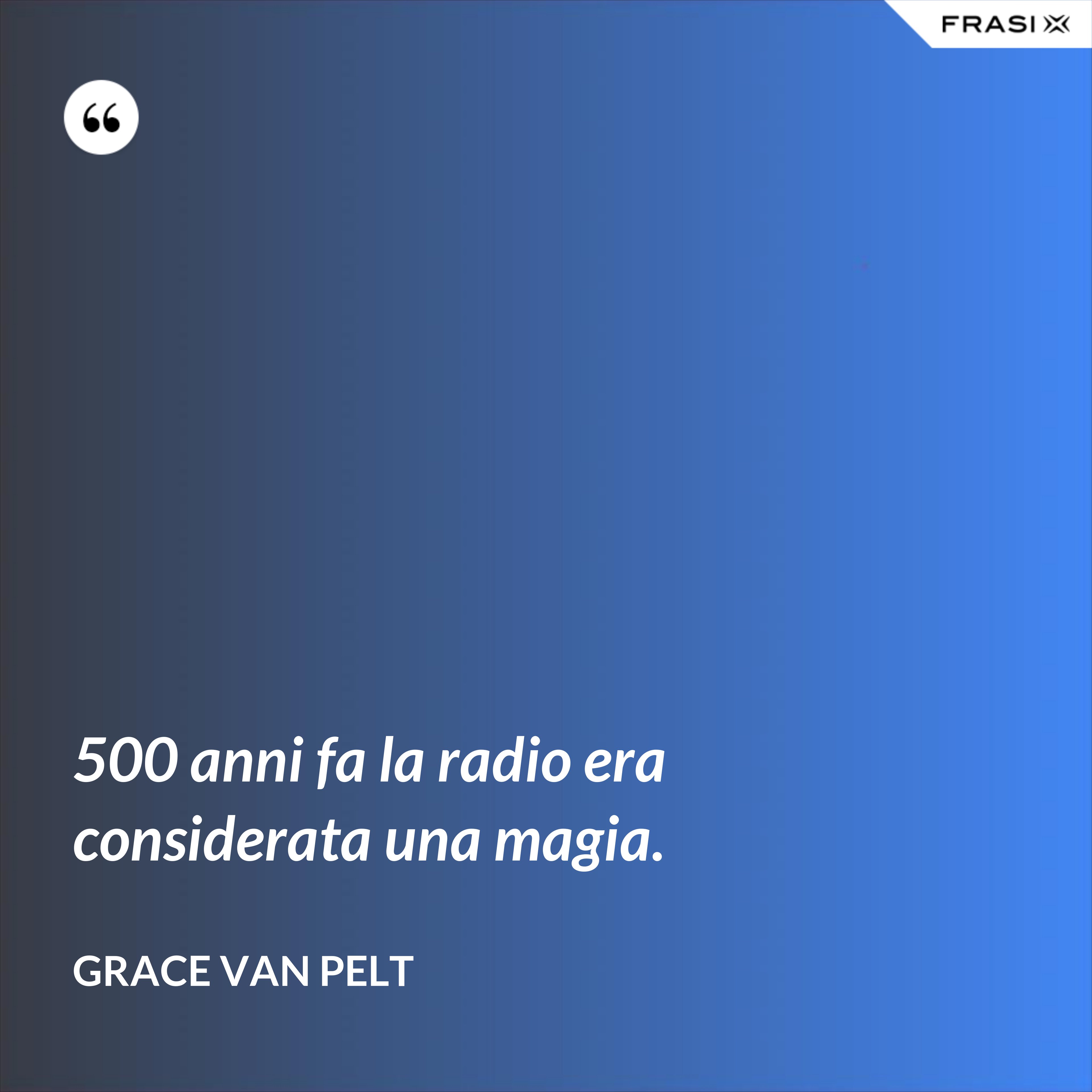 500 anni fa la radio era considerata una magia. - Grace Van Pelt