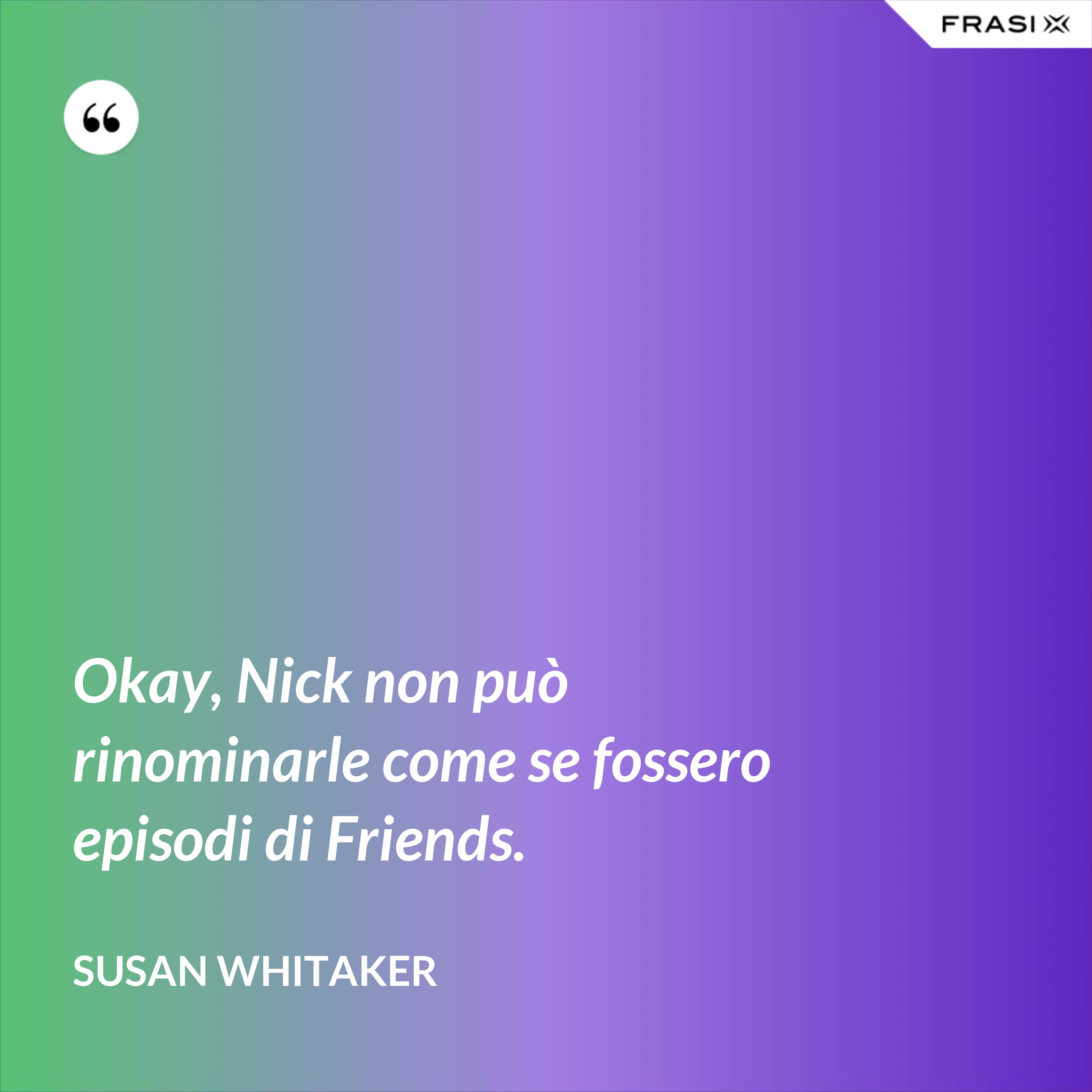 Okay, Nick non può rinominarle come se fossero episodi di Friends. - Susan Whitaker